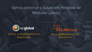 adriana_rocha@ecglobal.com
@adricrocha
Vamos construir o futuro em Pesquisa de
Mercado juntos!
ivan_casa@ecmetrics.com
@ecmetrics
 