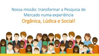 Nossa missão: transformar a Pesquisa de
Mercado numa experiência
Orgânica, Lúdica e Social!
 