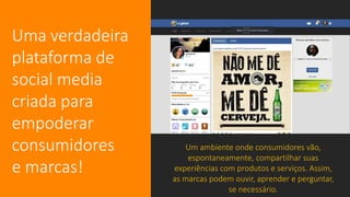 Uma verdadeira
plataforma de
social media
criada para
empoderar
consumidores
e marcas!
Um ambiente onde consumidores vão,
espontaneamente, compartilhar suas
experiências com produtos e serviços. Assim,
as marcas podem ouvir, aprender e perguntar,
se necessário.
 