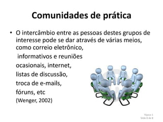 Comunidades de prática
• O intercâmbio entre as pessoas destes grupos de
  interesse pode se dar através de várias meios,
  como correio eletrônico,
   informativos e reuniões
  ocasionais, internet,
  listas de discussão,
  troca de e-mails,
  fóruns, etc
  (Wenger, 2002)

                                                 Tópico 1
                                             Slide 8 de 8
 