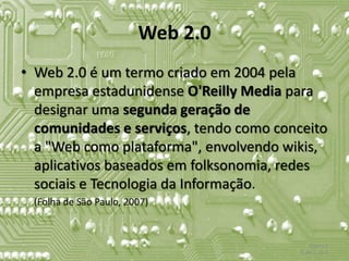 Web 2.0
• Web 2.0 é um termo criado em 2004 pela
  empresa estadunidense O'Reilly Media para
  designar uma segunda geração de
  comunidades e serviços, tendo como conceito
  a "Web como plataforma", envolvendo wikis,
  aplicativos baseados em folksonomia, redes
  sociais e Tecnologia da Informação.
 (Folha de São Paulo, 2007)


                                             Tópico 2
                                         Slide 1 de 4
 