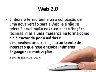 Web 2.0
• Embora o termo tenha uma conotação de
  uma nova versão para a Web, ele não se
  refere à atualização nas suas especificações
  técnicas, mas a uma mudança na forma como
  ela é encarada por usuários e
  desenvolvedores, ou seja, o ambiente de
  interação que hoje engloba inúmeras
  linguagens e motivações.
 (Folha de São Paulo, 2007)


                                                  16
                                               Tópico 2
                                           Slide 2 de 4
 
