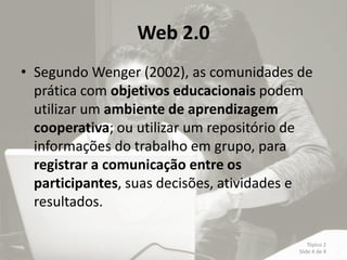 Web 2.0
• Segundo Wenger (2002), as comunidades de
  prática com objetivos educacionais podem
  utilizar um ambiente de aprendizagem
  cooperativa; ou utilizar um repositório de
  informações do trabalho em grupo, para
  registrar a comunicação entre os
  participantes, suas decisões, atividades e
  resultados.

                                             Tópico 2
                                         Slide 4 de 4
 