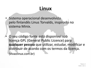 Linux
• Sistema operacional desenvolvido
  pelo finlandês Linus Torvalds, inspirado no
  sistema Minix.

• O seu código fonte está disponível sob
  licença GPL (General Public Licence) para
  qualquer pessoa que utilizar, estudar, modificar e
  distribuir de acordo com os termos da licença.
  (vivaolinux.com.br)

                                                    Tópico 3
                                                Slide 1 de 5
 