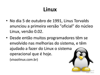Linux
• No dia 5 de outubro de 1991, Linus Torvalds
  anunciou a primeira versão "oficial" do núcleo
  Linux, versão 0.02.
• Desde então muitos programadores têm se
  envolvido nas melhorias do sistema, e têm
  ajudado a fazer do Linux o sistema
  operacional que é hoje.
  (vivaolinux.com.br)

                                                Tópico 3
                                            Slide 2 de 5
 