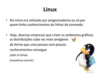 Linux
• No início era utilizado por programadores ou só por
  quem tinha conhecimentos de linhas de comando.

• Hoje, diversas empresas que criam os ambientes gráficos,
  as distribuições cada vez mais amigáveis
  de forma que uma pessoa com poucos
  conhecimentos consegue
  usar o Linux.
  (vivaolinux.com.br)


                                                            Tópico 3
                                                        Slide 3 de 5
 