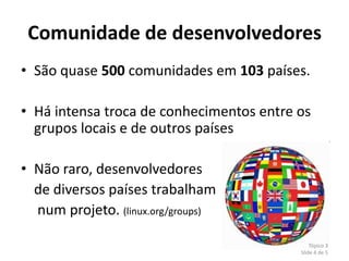 Comunidade de desenvolvedores
• São quase 500 comunidades em 103 países.

• Há intensa troca de conhecimentos entre os
  grupos locais e de outros países

• Não raro, desenvolvedores
  de diversos países trabalham
  num projeto. (linux.org/groups)

                                              Tópico 3
                                          Slide 4 de 5
 