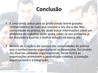 Conclusão

• É uma tarefa árdua para os profissionais terem grandes
  conhecimentos de tudo que envolve o seu dia-a-dia. Nas
  comunidade de prática, ele pode trocar informações sobre um
  problema do trabalho, pedir ajuda, saber se seu problema já
  foi discutido e qual foi a melhor solução na época, etc.

• Através da criação e do sucesso das comunidades de prática
  que o conhecimento organizacional se desenvolve, flui através
  das diversas unidades organizacionais. Desta forma as
  organizações promovem o aprendizado coletivo, a inovação
  organizacional e a integração.
 