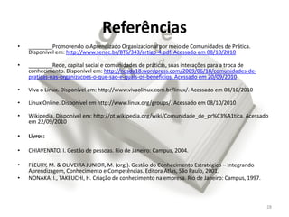 Referências
•   ________Promovendo o Aprendizado Organizacional por meio de Comunidades de Prática.
    Disponível em: http://www.senac.br/BTS/343/artigo-4.pdf. Acessado em 08/10/2010

•   ________Rede, capital social e comunidades de práticas, suas interações para a troca de
    conhecimento. Disponível em: http://nosda18.wordpress.com/2009/06/18/comunidades-de-
    praticas-nas-organizacoes-o-que-sao-e-quais-os-beneficios. Acessado em 20/09/2010

•   Viva o Linux. Disponível em: http://www.vivaolinux.com.br/linux/. Acessado em 08/10/2010

•   Linux Online. Disponível em http://www.linux.org/groups/. Acessado em 08/10/2010

•   Wikipedia. Disponível em: http://pt.wikipedia.org/wiki/Comunidade_de_pr%C3%A1tica. Acessado
    em 22/09/2010

•   Livros:

•   CHIAVENATO, I. Gestão de pessoas. Rio de Janeiro: Campus, 2004.

•   FLEURY, M. & OLIVEIRA JUNIOR, M. (org.). Gestão do Conhecimento Estratégico – Integrando
    Aprendizagem, Conhecimento e Competências. Editora Atlas, São Paulo, 2001.
•   NONAKA, I., TAKEUCHI, H. Criação de conhecimento na empresa. Rio de Janeiro: Campus, 1997.



                                                                                                 28
 