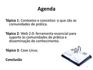 Agenda
Tópico 1: Contextos e conceitos: o que são as
  comunidades de prática.

Tópico 2: Web 2.0: ferramenta essencial para
  suporte às comunidades de prática e
  disseminação de conhecimento.

Tópico 3: Case Linux.

Conclusão
                                                3
 
