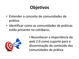 Objetivos
• Entender o conceito de comunidades de
  prática;
• Identificar como as comunidades de práticas
  estão presente no cotidiano;

               • Reconhecer a importância da
               web 2.0 como suporte para a
               disseminação de conteúdo das
               comunidades de prática.
                                                4
 
