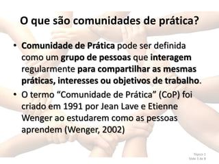 O que são comunidades de prática?
• Comunidade de Prática pode ser definida
  como um grupo de pessoas que interagem
  regularmente para compartilhar as mesmas
  práticas, interesses ou objetivos de trabalho.
• O termo “Comunidade de Prática” (CoP) foi
  criado em 1991 por Jean Lave e Etienne
  Wenger ao estudarem como as pessoas
  aprendem (Wenger, 2002)

                                                Tópico 1
                                            Slide 3 de 8
 