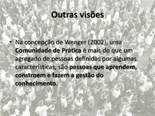 Outras visões

• Na concepção de Wenger (2002), uma
  Comunidade de Prática é mais do que um
  agregado de pessoas definidas por algumas
  características, são pessoas que aprendem,
  constroem e fazem a gestão do
  conhecimento.


                                              Tópico 1
                                          Slide 4 de 8
 