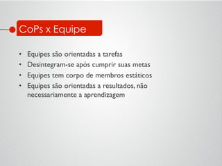 CoPs x Equipe
•  Equipes são orientadas a tarefas	

•  Desintegram-se após cumprir suas metas	

•  Equipes tem corpo de membros estáticos	

•  Equipes são orientadas a resultados, não
necessariamente a aprendizagem	

 