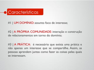 Características
#1 | UM DOMÍNIO: assunto foco de interesse;	

	

#2 | A PRÓPRIA COMUNIDADE: interação e construção
de relacionamentos em torno do domínio;	

	

#3 | A PRÁTICA: é necessário que exista uma prática e
não apenas um interesse que se compartilhe. Assim, as
pessoas aprendem juntas como fazer as coisas pelas quais
se interessam.	

 