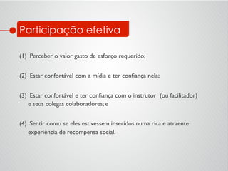 Participação efetiva
	

(1)  Perceber o valor gasto de esforço requerido;	

	

(2)  Estar confortável com a mídia e ter conﬁança nela; 	

	

(3)  Estar confortável e ter conﬁança com o instrutor (ou facilitador)
e seus colegas colaboradores; e	

	

(4)  Sentir como se eles estivessem inseridos numa rica e atraente
experiência de recompensa social.	

 