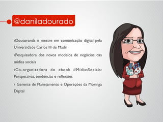 @daniladourado
› Doutoranda e mestre em comunicação digital pela
Universidade Carlos III de Madri	

› Pesquisadora dos novos modelos de negócios das
mídias sociais	

› Co-organizadora do ebook #MídiasSociais:
Perspectivas, tendências e reﬂexões	

›  Gerente de Planejamento e Operações da Moringa
Digital	

 