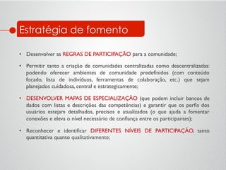 Estratégia de fomento
•  Desenvolver as REGRAS DE PARTICIPAÇÃO para a comunidade;	

•  Permitir tanto a criação de comunidades centralizadas como descentralizadas:
podendo oferecer ambientes de comunidade predeﬁnidos (com conteúdo
focado, lista de indivíduos, ferramentas de colaboração, etc.) que sejam
planejados cuidadosa, central e estrategicamente;	

•  DESENVOLVER MAPAS DE ESPECIALIZAÇÃO (que podem incluir bancos de
dados com listas e descrições das competências) e garantir que os perﬁs dos
usuários estejam detalhados, precisos e atualizados (o que ajuda a fomentar
conexões e eleva o nível necessário de conﬁança entre os participantes);	

•  Reconhecer e identiﬁcar DIFERENTES NÍVEIS DE PARTICIPAÇÃO, tanto
quantitativa quanto qualitativamente;	

 
