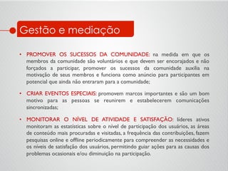 •  PROMOVER OS SUCESSOS DA COMUNIDADE: na medida em que os
membros da comunidade são voluntários e que devem ser encorajados e não
forçados a participar, promover os sucessos da comunidade auxilia na
motivação de seus membros e funciona como anúncio para participantes em
potencial que ainda não entraram para a comunidade;	

•  CRIAR EVENTOS ESPECIAIS: promovem marcos importantes e são um bom
motivo para as pessoas se reunirem e estabelecerem comunicações
sincronizadas;	

•  MONITORAR O NÍVEL DE ATIVIDADE E SATISFAÇÃO: líderes ativos
monitoram as estatísticas sobre o nível de participação dos usuários, as áreas
de conteúdo mais procuradas e visitadas, a frequência das contribuições, fazem
pesquisas online e ofﬂine periodicamente para compreender as necessidades e
os níveis de satisfação dos usuários, permitindo guiar ações para as causas dos
problemas ocasionais e/ou diminuição na participação.	

Gestão e mediação
 