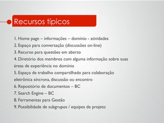 Recursos típicos
1. Home page – informações – domínio - atividades	

2. Espaço para conversação (discussões on-line)	

3. Recurso para questões em aberto	

4. Diretório dos membros com alguma informação sobre suas	

áreas de experiência no domínio	

5. Espaço de trabalho compartilhado para colaboração	

eletrônica síncrona, discussão ou encontro	

6. Repositório de documentos – BC	

7. Search Engine – BC	

8. Ferramentas para Gestão	

9. Possibilidade de subgrupos / equipes de projeto	

 