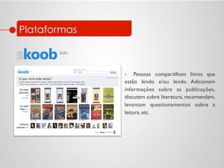 ›  Pessoas compartilham livros que
estão lendo e/ou lendo. Adicionam
informações sobre as publicações,
discutem sobre literatura, recomendam,
levantam questionamentos sobre a
leitura, etc.	

Plataformas
 