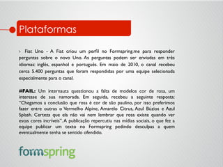 ›  Fiat Uno - A Fiat criou um perﬁl no Formspring.me para responder
perguntas sobre o novo Uno. As perguntas podem ser enviadas em três
idiomas: inglês, espanhol e português. Em maio de 2010, o canal recebeu
cerca 5.400 perguntas que foram respondidas por uma equipe selecionada
especialmente para o canal.	

#FAIL: Um internauta questionou a falta de modelos cor de rosa, um
interesse de sua namorada. Em seguida, recebeu a seguinte resposta:
“Chegamos a conclusão que rosa é cor de são paulino, por isso preferimos
fazer entre outras o Vermelho Alpine, Amarelo Citrus, Azul Búzios e Azul
Splash. Certeza que ela não vai nem lembrar que rosa existe quando ver
estas cores incríveis”. A publicação repercutiu nas mídias sociais, o que fez a
equipe publicar um texto no Formspring pedindo desculpas a quem
eventualmente tenha se sentido ofendido.	

	

Plataformas
 