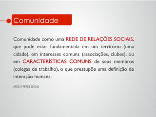 Comunidade
Comunidade como uma REDE DE RELAÇÕES SOCIAIS,
que pode estar fundamentada em um território (uma
cidade), em interesses comuns (associações, clubes), ou
em CARACTERÍSTICAS COMUNS de seus membros
(colegas de trabalho), o que pressupõe uma deﬁnição de
interação humana.	

	

ARCE	
  E	
  PÉREZ	
  (2001)	

 