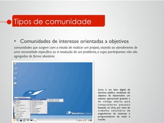 Tipos de comunidade
•  Comunidades de interesse orientadas a objetivos	

comunidades que surgem com o intuito de realizar um projeto, visando ao atendimento de
uma necessidade especíﬁca ou à resolução de um problema, e cujos participantes não são
agregados de forma aleatória.	

Linux é um bem digital de
domínio público resultante do
objetivo de desenvolver um
sistema operacional gratuito e
de código aber to para
c o m p u t a d o re s p e s s o a i s
baseado no Unix, por meio do
trabalho voluntário de
engenheiros de sistemas e
programadores de todo o
mundo.	

 