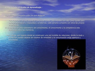 Comunidades Virtuales de Aprendizaje.- Hay diferentes conceptos entre los que destacan: Para Favaretto, es una autentica comunidad donde cada miembro es visto como fuente para obtener información y respuestas a problemas, cada persona comparte con otros las propias experiencias. El docente no es único depositario del conocimiento, el conocimiento y la competencia esta distribuido entre los miembros. - Para Salinas, son lugares donde se construyen una red invisible de relaciones, donde la duda y problemas pueden dejarse sin resolver de inmediato y la comunicación exige apertura y honestidad.  