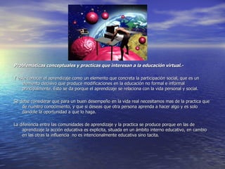 Problemáticas conceptuales y practicas que interesan a la educación virtual.- Y este conocer el aprendizaje como un elemento que concreta la participación social, que es un elemento decisivo que produce modificaciones en la educación no formal e informal principalmente. Esto se da porque el aprendizaje se relaciona con la vida personal y social.  Se debe considerar que para un buen desempeño en la vida real necesitamos mas de la practica que de nuestro conocimiento, y que si deseas que otra persona aprenda a hacer algo y es solo dándole la oportunidad a que lo haga. La diferencia entre las comunidades de aprendizaje y la practica se produce porque en las de aprendizaje la acción educativa es explicita, situada en un ámbito interno educativo, en cambio en las otras la influencia  no es intencionalmente educativa sino tacita. 