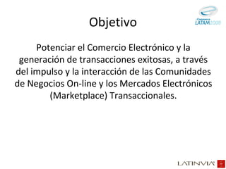 Objetivo Potenciar el Comercio Electrónico y la generación de transacciones exitosas, a través del impulso y la interacción de las Comunidades de Negocios On-line y los Mercados Electrónicos (Marketplace) Transaccionales. 
