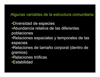 •Diversidad de especies
•Abundancia relativa de las diferentes
poblaciones
•Relaciones espaciales y temporales de las
especies
•Relaciones de tamaño corporal (dentro de
gremios)
•Relaciones tróficas
•Estabilidad
Algunas variables de la estructura comunitaria:
 
