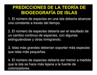PREDICCIONES DE LA TEORÍA DE
BIOGEOGRAFÍA DE ISLAS
1. El número de especies en una isla debería alcanzar
una constante a través del tiempo.
2. El número de especies debería ser el resultado de
un cambio continuo de especies, con algunas
extinguiéndose y otras inmigrando.
3. Islas más grandes deberían soportar más especies
que islas más pequeñas.
4. El número de especies debería ser menor a medida
que la isla se hace más lejana a la fuente de
colonizadores.
 