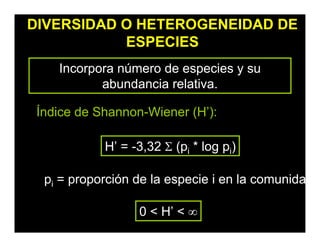 DIVERSIDAD O HETEROGENEIDAD DE
ESPECIES
Incorpora número de especies y su
abundancia relativa.
Índice de Shannon-Wiener (H’):
H’ = -3,32 Σ (pi * log pi)
0 < H’ < ∞
pi = proporción de la especie i en la comunida
 
