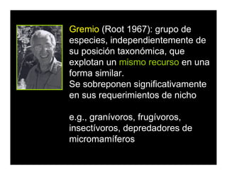 Gremio (Root 1967): grupo de
especies, independientemente de
su posición taxonómica, que
explotan un mismo recurso en una
forma similar.
Se sobreponen significativamente
en sus requerimientos de nicho
e.g., granívoros, frugívoros,
insectívoros, depredadores de
micromamíferos
 