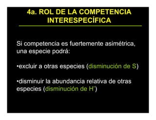 4a. ROL DE LA COMPETENCIA
INTERESPECÍFICA
Si competencia es fuertemente asimétrica,
una especie podrá:
•excluir a otras especies (disminución de S)
•disminuir la abundancia relativa de otras
especies (disminución de H’)
 