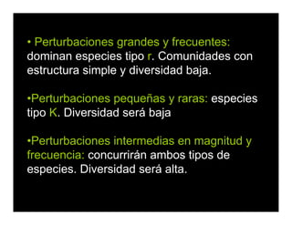• Perturbaciones grandes y frecuentes:
dominan especies tipo r. Comunidades con
estructura simple y diversidad baja.
•Perturbaciones pequeñas y raras: especies
tipo K. Diversidad será baja
•Perturbaciones intermedias en magnitud y
frecuencia: concurrirán ambos tipos de
especies. Diversidad será alta.
 