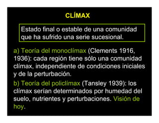 CLÍMAX
Estado final o estable de una comunidad
que ha sufrido una serie sucesional.
a) Teoría del monoclímax (Clements 1916,
1936): cada región tiene sólo una comunidad
clímax, independiente de condiciones iniciales
y de la perturbación.
b) Teoría del policlímax (Tansley 1939): los
clímax serían determinados por humedad del
suelo, nutrientes y perturbaciones. Visión de
hoy.
 