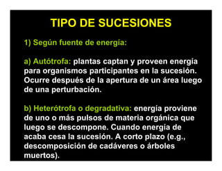 TIPO DE SUCESIONES
1) Según fuente de energía:
a) Autótrofa: plantas captan y proveen energía
para organismos participantes en la sucesión.
Ocurre después de la apertura de un área luego
de una perturbación.
b) Heterótrofa o degradativa: energía proviene
de uno o más pulsos de materia orgánica que
luego se descompone. Cuando energía de
acaba cesa la sucesión. A corto plazo (e.g.,
descomposición de cadáveres o árboles
muertos).
 