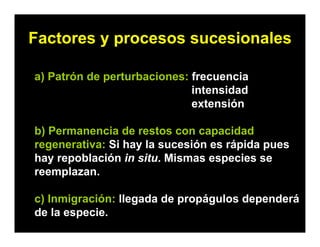 Factores y procesos sucesionales
a) Patrón de perturbaciones: frecuencia
intensidad
extensión
b) Permanencia de restos con capacidad
regenerativa: Si hay la sucesión es rápida pues
hay repoblación in situ. Mismas especies se
reemplazan.
c) Inmigración: llegada de propágulos dependerá
de la especie.
 