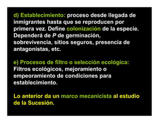 e) Procesos de filtro o selección ecológica:
Filtros ecológicos, mejoramiento o
empeoramiento de condiciones para
establecimiento.
Lo anterior da un marco mecanicista al estudio
de la Sucesión.
d) Establecimiento: proceso desde llegada de
inmigrantes hasta que se reproducen por
primera vez. Define colonización de la especie.
Dependerá de P de germinación,
sobrevivencia, sitios seguros, presencia de
antagonistas, etc.
 