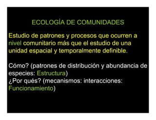 ECOLOGÍA DE COMUNIDADES
Estudio de patrones y procesos que ocurren a
nivel comunitario más que el estudio de una
unidad espacial y temporalmente definible.
Cómo? (patrones de distribución y abundancia de
especies: Estructura)
¿Por qués? (mecanismos: interacciones:
Funcionamiento)
 