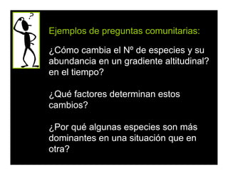 Ejemplos de preguntas comunitarias:
¿Cómo cambia el Nº de especies y su
abundancia en un gradiente altitudinal?
en el tiempo?
¿Qué factores determinan estos
cambios?
¿Por qué algunas especies son más
dominantes en una situación que en
otra?
 