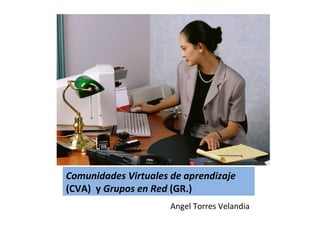 Comunidades Virtuales de aprendizaje
(CVA) y Grupos en Red (GR.)
                      Angel Torres Velandia
 