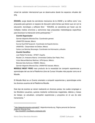 Seminario Administración del Conocimiento y la Información SACI2


virtual de carácter internacional que se desenvuelva desde los espacios virtuales del
IPN.


EDUSOL surge desde los servidores mexicanos de la UNAM y se define como “una
propuesta para generar un espacio de discusión sobre temas que tienen que ver con la
educación, tecnología y software libre.” “EDUSOL se caracteriza por hacer uso de
múltiples medios síncronos y asíncronos bajo propuestas metodológicas específicas
para favorecer la interacción entre participantes.” 4
    Comité Organizador
    Germán Alejandro Miranda Díaz. Coordinador general.
    UNAM FES Iztacala, México
    Gunnar Eyal Wolf Iszaevich. Coordinador de Soporte técnico.
    UNAM IIEc - Desarrollador de Debian, México
    Carlos Luis Sánchez Bocanegra. Coordinador de Información y difusión.
    Comité Científico
    Juan Rafael Fernández . OFSET, España.
    Nicolás C.A. Antezana Abarca. Universidad Católica San Pablo, Perú.
    Víctor Manuel Martínez Martínez. UPN Ajusco, México.
    Maricela Soto Quiñonez. ENMAC, México.
    Germán Alejandro Miranda Díaz. UNAM FES Iztacala, México.
MOODLE MOOT PERÚ nace producto de la necesidad de compartir experiencias y
aprendizajes del uso de la Plataforma Libre de Cursos Virtuales más popular como es el
Moodle.


El Moodle Moot es un Evento orientado a compartir experiencias y aprendizajes entre
los diversos usuarios de la Plataforma Moodle.


Este tipo de eventos se vienen realizando en diversos países, los cuales congregan a
los Moolders (usuarios), quienes mediante conferencias magistrales, talleres y mesas
de trabajo; se actualizan, comparten experiencias y proyectos en el uso de esta
herramienta. 5




4
  http://alejandromiranda.org/node/57 Alejandromiranda.org Página personal de German
Alejandro Miranda Díaz.
5
  http://moot2007.moodleperu.org/equipo.php


María Elena Mendiola Medellín                                     ESIME Culhuacan      10
 