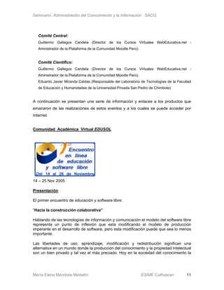 Seminario Administración del Conocimiento y la Información SACI2




   Comité Central:
   Guillermo Gallegos Candela (Director de los Cursos Virtuales WebEducativa.net -
   Aministrador de la Plataforma de la Comunidad Moodle Perú).


   Comité Científico:
   Guillermo Gallegos Candela (Director de los Cursos Virtuales WebEducativa.net -
   Aministrador de la Plataforma de la Comunidad Moodle Perú).
   Eduardo Javier Miranda Caldas (Responsable del Laboratorio de Tecnologías de la Facultad
   de Educación y Humanidades de la Universidad Privada San Pedro de Chimbote)


A continuación se presentan una serie de información y enlaces a los productos que
emanaron de las realizaciones de estos eventos y a los cuales se puede acceder por
Internet.


Comunidad Académica Virtual EDUSOL




14 – 25 Nov 2005

Presentación

El primer encuentro de educación y software libre:

“Hacia la construcción colaborativa”

Hablando de las tecnologías de información y comunicación el modelo del software libre
representa un punto de inflexión que esta modificando el modelo de producción
imperante en el desarrollo de software, pero esta modificación puede que sea lo menos
importante.

Las libertades de uso, aprendizaje, modificación y redistribución significan una
alternativa en un mundo donde la producción del conocimiento y la propiedad intelectual
son un bien privado y tal vez el más preciado. Hoy en la sociedad del conocimiento la




María Elena Mendiola Medellín                                    ESIME Culhuacan        11
 