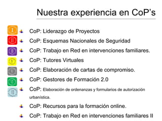 Nuestra experiencia en CoP’s
CoP: Liderazgo de Proyectos
CoP: Esquemas Nacionales de Seguridad
CoP: Trabajo en Red en intervenciones familiares.
CoP: Tutores Virtuales
CoP: Elaboración de cartas de compromiso.
CoP: Gestores de Formación 2.0
CoP: Elaboración de ordenanzas y formularios de autorización
urbanística.
CoP: Recursos para la formación online.
CoP: Trabajo en Red en intervenciones familiares II
 