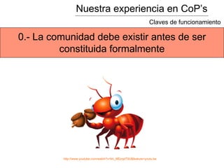 Nuestra experiencia en CoP’s
Claves de funcionamiento
0.- La comunidad debe existir antes de ser
constituida formalmente
http://www.youtube.com/watch?v=kh_MDzqd79U&feature=youtu.be
 