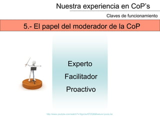 Nuestra experiencia en CoP’s
Claves de funcionamiento
Experto
Facilitador
Proactivo
5.- El papel del moderador de la CoP
http://www.youtube.com/watch?v=6gxUwXl7ZQ8&feature=youtu.be
 