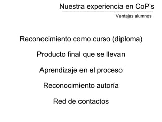 Nuestra experiencia en CoP’s
Reconocimiento como curso (diploma)
Producto final que se llevan
Aprendizaje en el proceso
Reconocimiento autoría
Red de contactos
Ventajas alumnos
 